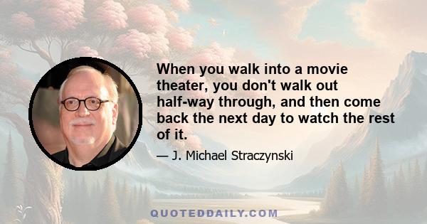 When you walk into a movie theater, you don't walk out half-way through, and then come back the next day to watch the rest of it.
