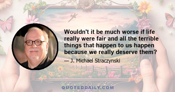 Wouldn't it be much worse if life really were fair and all the terrible things that happen to us happen because we really deserve them?