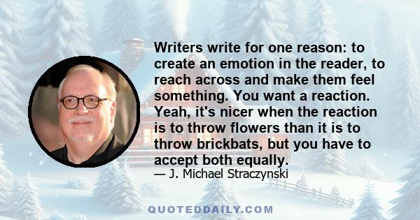 Writers write for one reason: to create an emotion in the reader, to reach across and make them feel something. You want a reaction. Yeah, it's nicer when the reaction is to throw flowers than it is to throw brickbats,