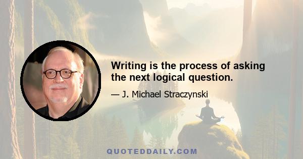 Writing is the process of asking the next logical question.