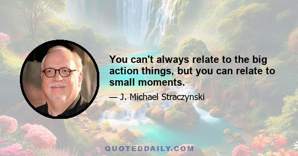 You can't always relate to the big action things, but you can relate to small moments.