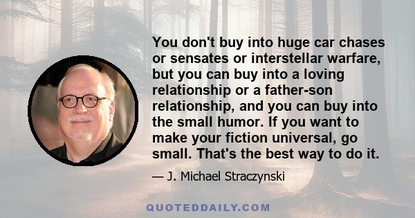 You don't buy into huge car chases or sensates or interstellar warfare, but you can buy into a loving relationship or a father-son relationship, and you can buy into the small humor. If you want to make your fiction