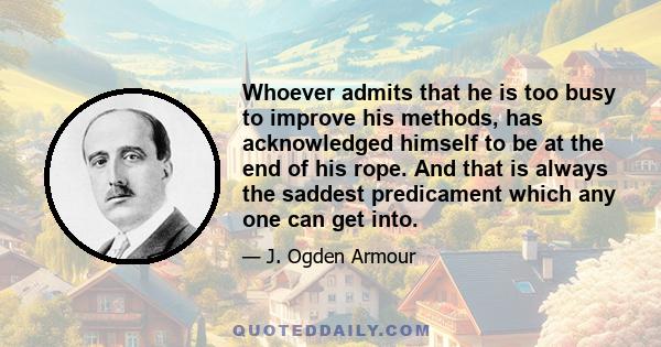 Whoever admits that he is too busy to improve his methods, has acknowledged himself to be at the end of his rope. And that is always the saddest predicament which any one can get into.