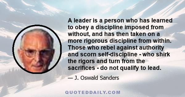 A leader is a person who has learned to obey a discipline imposed from without, and has then taken on a more rigorous discipline from within. Those who rebel against authority and scorn self-discipline - who shirk the