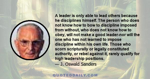 A leader is only able to lead others because he disciplines himself. The person who does not know how to bow to discipline imposed from without, who does not know how to obey, will not make a good leader-nor will the