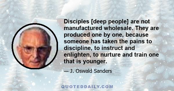 Disciples [deep people] are not manufactured wholesale. They are produced one by one, because someone has taken the pains to discipline, to instruct and enlighten, to nurture and train one that is younger.