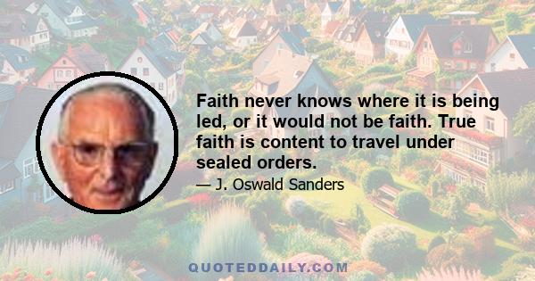 Faith never knows where it is being led, or it would not be faith. True faith is content to travel under sealed orders.