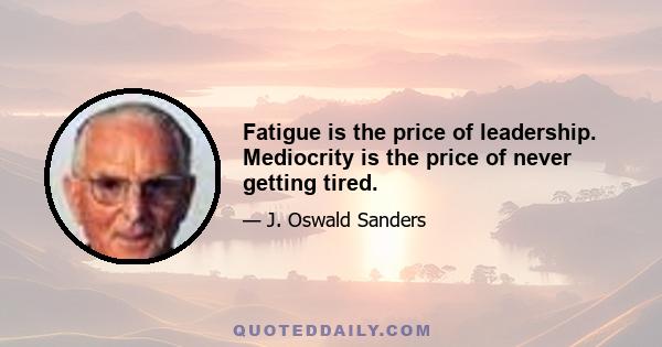 Fatigue is the price of leadership. Mediocrity is the price of never getting tired.