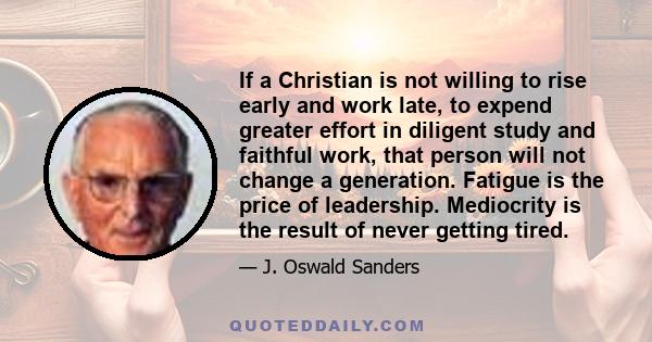 If a Christian is not willing to rise early and work late, to expend greater effort in diligent study and faithful work, that person will not change a generation. Fatigue is the price of leadership. Mediocrity is the