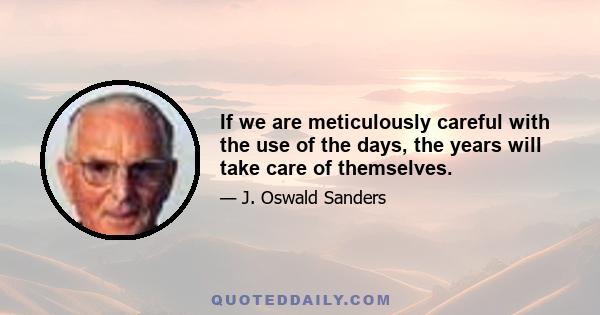 If we are meticulously careful with the use of the days, the years will take care of themselves.