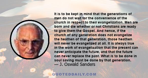 It is to be kept in mind that the generations of men do not wait for the convenience of the church in respect to their evangelization. Men are born and die whether or not Christians are ready to give them the Gospel.