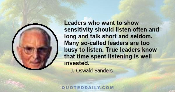 Leaders who want to show sensitivity should listen often and long and talk short and seldom. Many so-called leaders are too busy to listen. True leaders know that time spent listening is well invested.