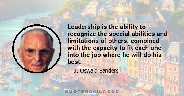 Leadership is the ability to recognize the special abilities and limitations of others, combined with the capacity to fit each one into the job where he will do his best.