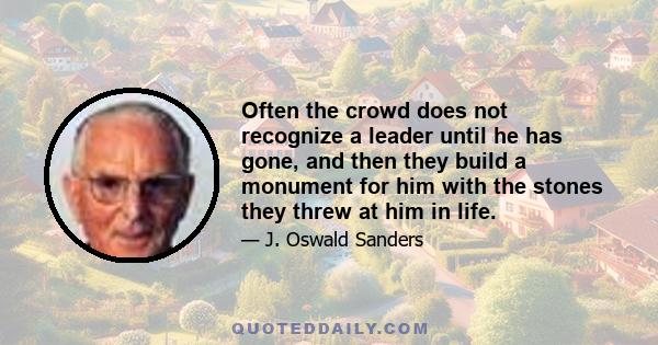 Often the crowd does not recognize a leader until he has gone, and then they build a monument for him with the stones they threw at him in life.