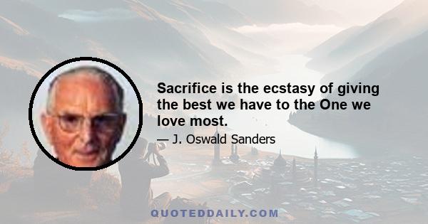 Sacrifice is the ecstasy of giving the best we have to the One we love most.