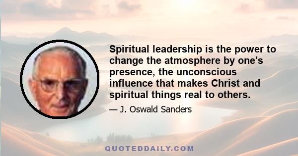 Spiritual leadership is the power to change the atmosphere by one's presence, the unconscious influence that makes Christ and spiritual things real to others.