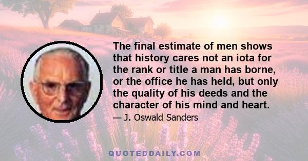 The final estimate of men shows that history cares not an iota for the rank or title a man has borne, or the office he has held, but only the quality of his deeds and the character of his mind and heart.