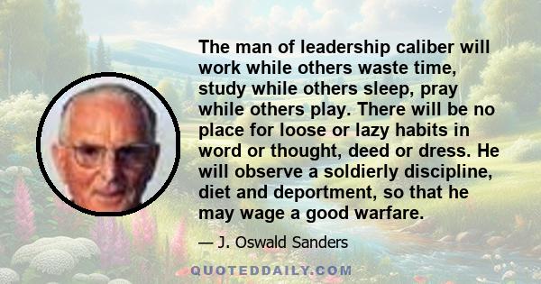 The man of leadership caliber will work while others waste time, study while others sleep, pray while others play. There will be no place for loose or lazy habits in word or thought, deed or dress. He will observe a