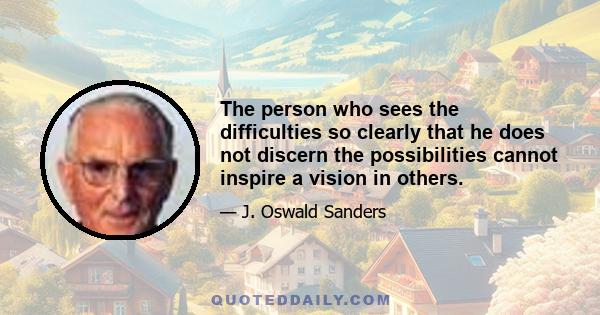 The person who sees the difficulties so clearly that he does not discern the possibilities cannot inspire a vision in others.