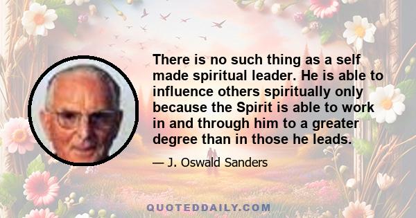 There is no such thing as a self made spiritual leader. He is able to influence others spiritually only because the Spirit is able to work in and through him to a greater degree than in those he leads.