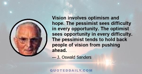 Vision involves optimism and hope. The pessimist sees difficulty in every opportunity. The optimist sees opportunity in every difficulty. The pessimist tends to hold back people of vision from pushing ahead.