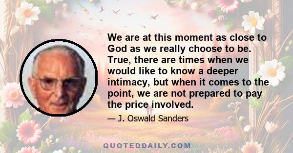 We are at this moment as close to God as we really choose to be. True, there are times when we would like to know a deeper intimacy, but when it comes to the point, we are not prepared to pay the price involved.