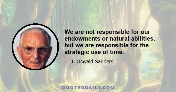 We are not responsible for our endowments or natural abilities, but we are responsible for the strategic use of time.