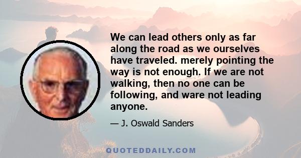 We can lead others only as far along the road as we ourselves have traveled. merely pointing the way is not enough. If we are not walking, then no one can be following, and ware not leading anyone.