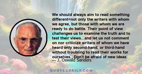 We should always aim to read something different=not only the writers with whom we agree, but those with whom we are ready to do battle. Their point of view challenges us to examine the truth and to test their