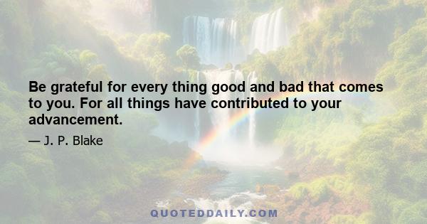 Be grateful for every thing good and bad that comes to you. For all things have contributed to your advancement.