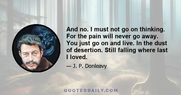 And no. I must not go on thinking. For the pain will never go away. You just go on and live. In the dust of desertion. Still falling where last I loved.