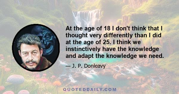 At the age of 18 I don't think that I thought very differently than I did at the age of 25. I think we instinctively have the knowledge and adapt the knowledge we need.