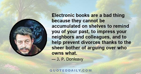 Electronic books are a bad thing because they cannot be accumulated on shelves to remind you of your past, to impress your neighbors and colleagues, and to help prevent divorces thanks to the sheer bother of arguing