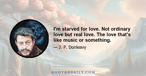 I'm starved for love. Not ordinary love but real love. The love that's like music or something.