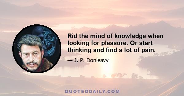 Rid the mind of knowledge when looking for pleasure. Or start thinking and find a lot of pain.