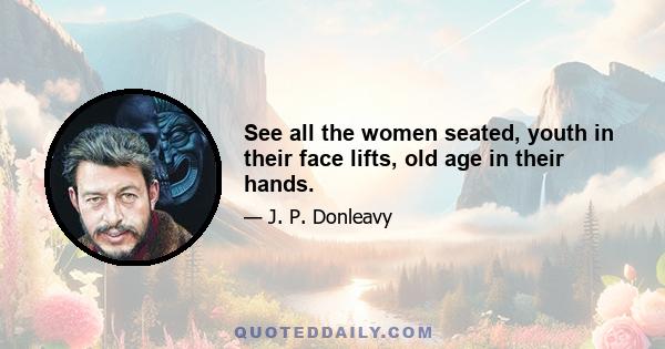 See all the women seated, youth in their face lifts, old age in their hands.