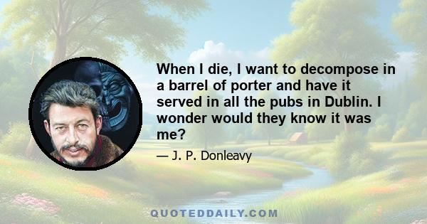 When I die, I want to decompose in a barrel of porter and have it served in all the pubs in Dublin. I wonder would they know it was me?