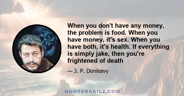 When you don't have any money, the problem is food. When you have money, it's sex. When you have both, it's health. If everything is simply jake, then you're frightened of death