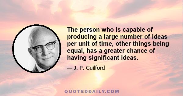 The person who is capable of producing a large number of ideas per unit of time, other things being equal, has a greater chance of having significant ideas.