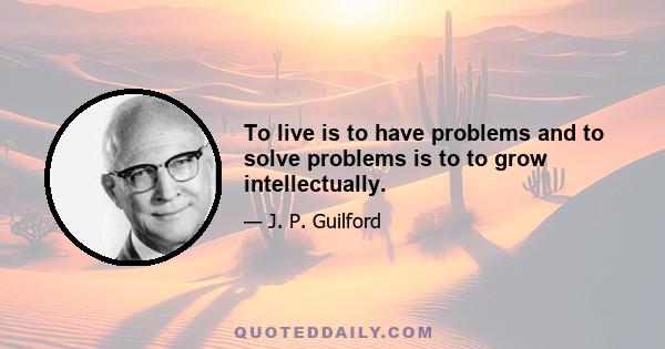 To live is to have problems and to solve problems is to to grow intellectually.