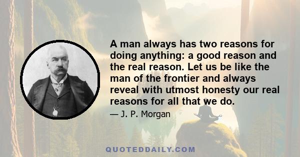 A man always has two reasons for doing anything: a good reason and the real reason. Let us be like the man of the frontier and always reveal with utmost honesty our real reasons for all that we do.