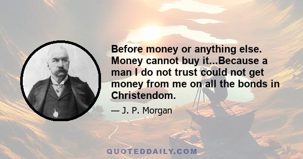 Before money or anything else. Money cannot buy it...Because a man I do not trust could not get money from me on all the bonds in Christendom.