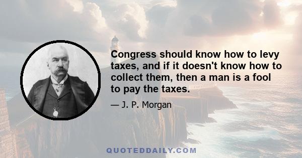 Congress should know how to levy taxes, and if it doesn't know how to collect them, then a man is a fool to pay the taxes.