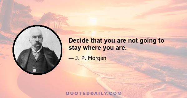 Decide that you are not going to stay where you are.