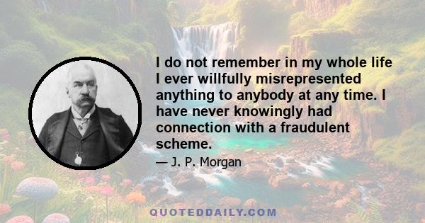 I do not remember in my whole life I ever willfully misrepresented anything to anybody at any time. I have never knowingly had connection with a fraudulent scheme.