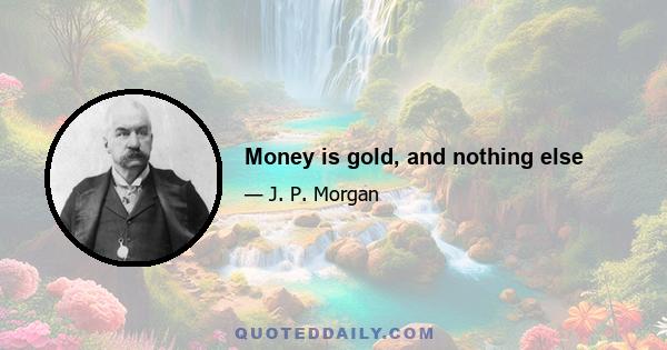 Money is gold, and nothing else