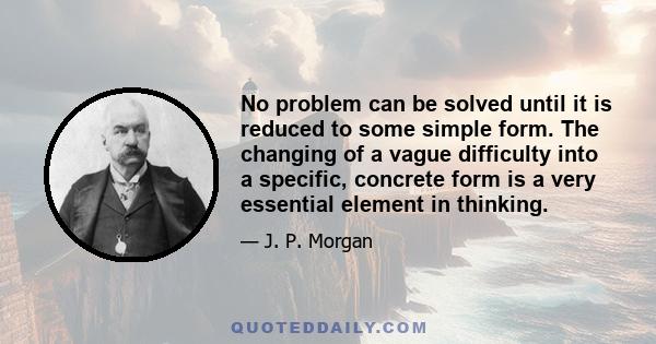 No problem can be solved until it is reduced to some simple form. The changing of a vague difficulty into a specific, concrete form is a very essential element in thinking.