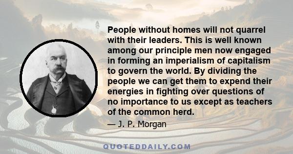 People without homes will not quarrel with their leaders. This is well known among our principle men now engaged in forming an imperialism of capitalism to govern the world. By dividing the people we can get them to