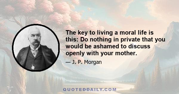 The key to living a moral life is this: Do nothing in private that you would be ashamed to discuss openly with your mother.