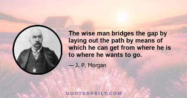 The wise man bridges the gap by laying out the path by means of which he can get from where he is to where he wants to go.